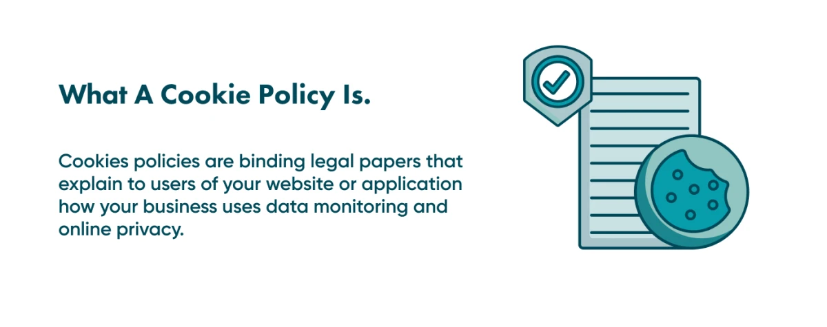 Look into the details of what a cookie policy means You need a cookie policy on your website if you want to convince your customers that you are compliant with local security regulations.